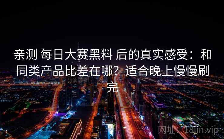亲测 每日大赛黑料 后的真实感受：和同类产品比差在哪？适合晚上慢慢刷完