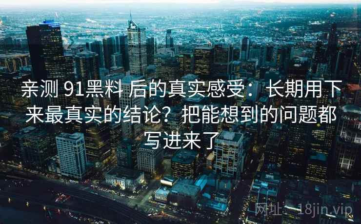 亲测 91黑料 后的真实感受：长期用下来最真实的结论？把能想到的问题都写进来了