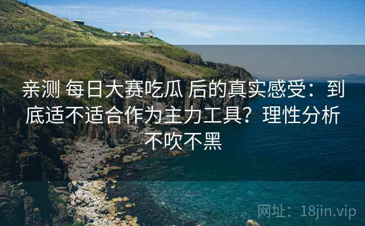 亲测 每日大赛吃瓜 后的真实感受:到底适不适合作为主力工具?理性分析不吹不黑