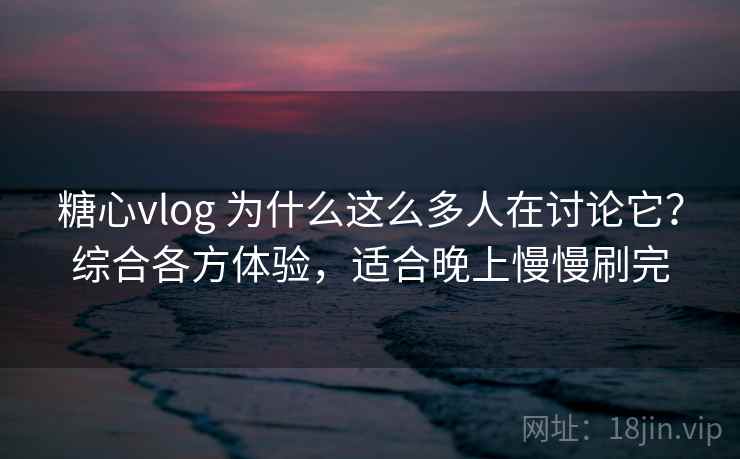 糖心vlog 为什么这么多人在讨论它？综合各方体验，适合晚上慢慢刷完