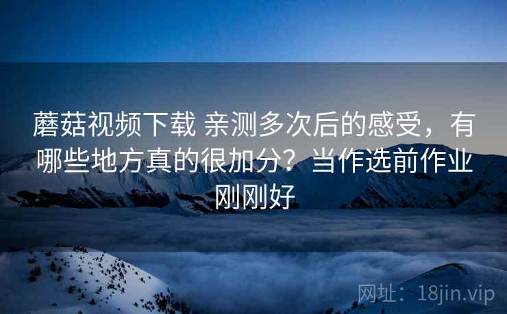 蘑菇视频下载 亲测多次后的感受，有哪些地方真的很加分？当作选前作业刚刚好