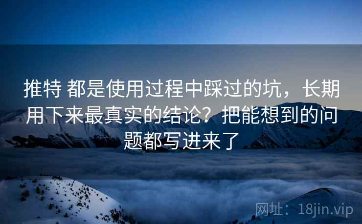 推特 都是使用过程中踩过的坑，长期用下来最真实的结论？把能想到的问题都写进来了