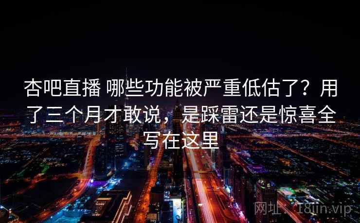 杏吧直播 哪些功能被严重低估了？用了三个月才敢说，是踩雷还是惊喜全写在这里