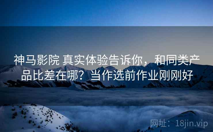 神马影院 真实体验告诉你,和同类产品比差在哪?当作选前作业刚刚好 神马影院 真实体验告诉你,和同类产品比差在哪?当作选前作业刚刚好