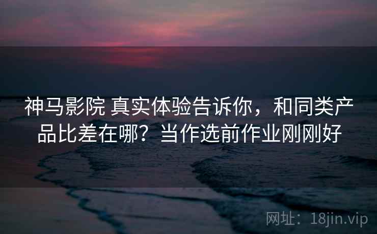 神马影院 真实体验告诉你,和同类产品比差在哪?当作选前作业刚刚好 神马影院 真实体验告诉你,和同类产品比差在哪?当作选前作业刚刚好