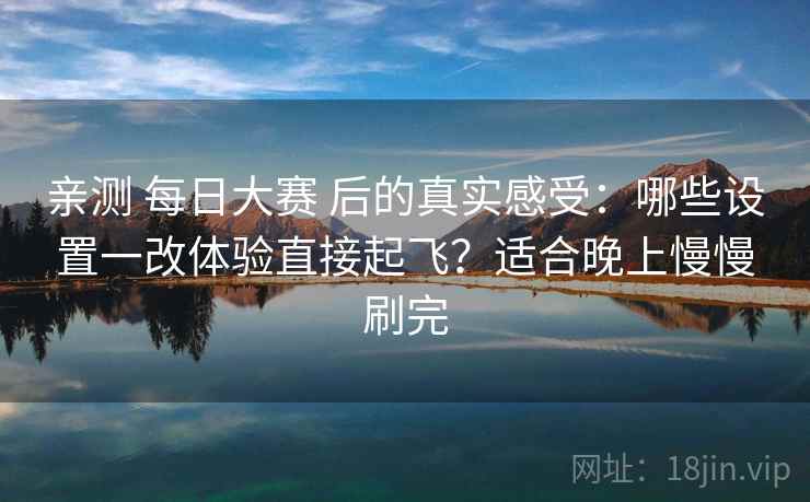 亲测 每日大赛 后的真实感受:哪些设置一改体验直接起飞?适合晚上慢慢刷完