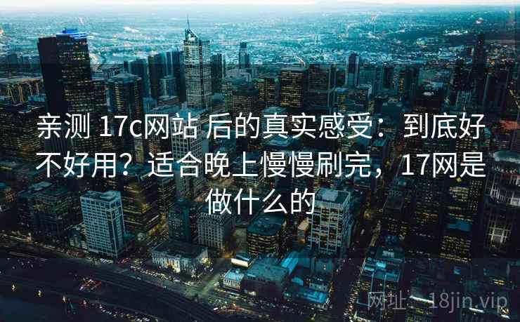 亲测 17c网站 后的真实感受：到底好不好用？适合晚上慢慢刷完，17网是做什么的