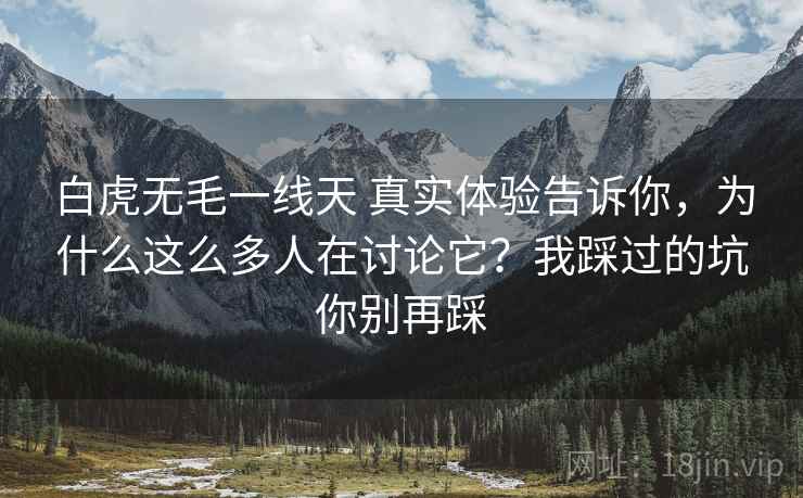 白虎无毛一线天 真实体验告诉你，为什么这么多人在讨论它？我踩过的坑你别再踩