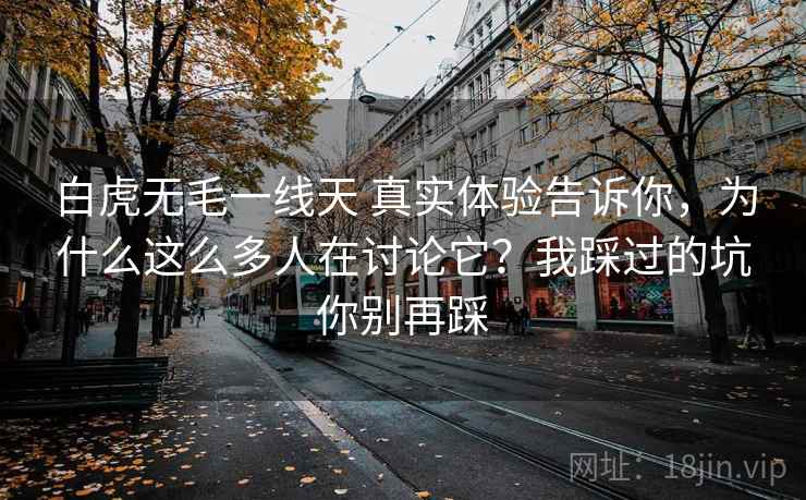 白虎无毛一线天 真实体验告诉你，为什么这么多人在讨论它？我踩过的坑你别再踩