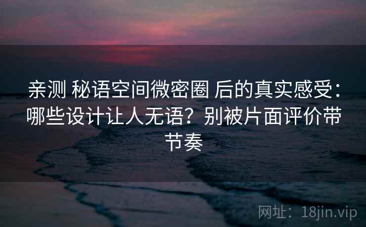 亲测 秘语空间微密圈 后的真实感受：哪些设计让人无语？别被片面评价带节奏