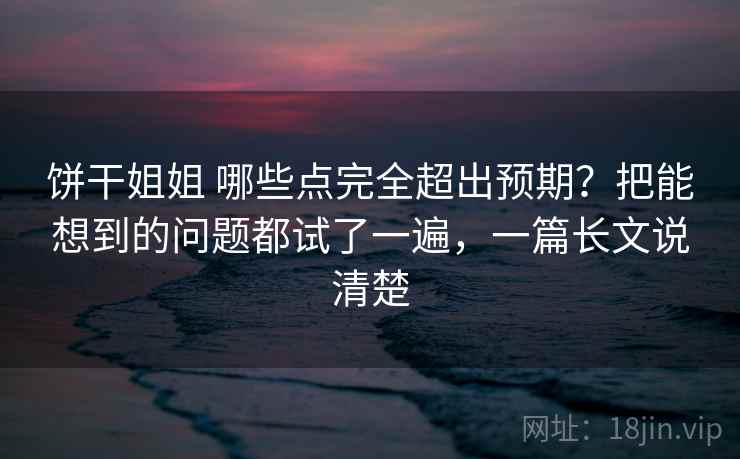 饼干姐姐 哪些点完全超出预期？把能想到的问题都试了一遍，一篇长文说清楚
