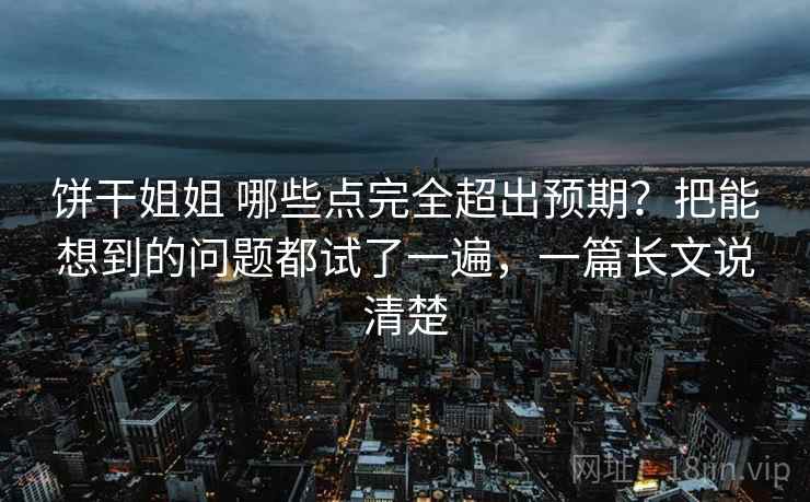 饼干姐姐 哪些点完全超出预期？把能想到的问题都试了一遍，一篇长文说清楚
