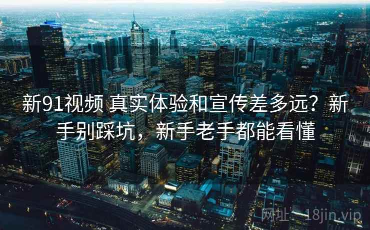 新91视频 真实体验和宣传差多远？新手别踩坑，新手老手都能看懂