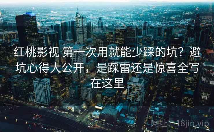 红桃影视 第一次用就能少踩的坑？避坑心得大公开，是踩雷还是惊喜全写在这里