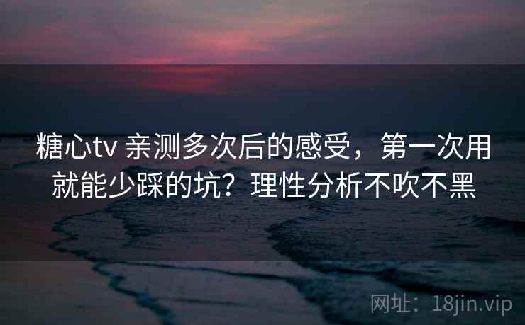 糖心tv 亲测多次后的感受，第一次用就能少踩的坑？理性分析不吹不黑