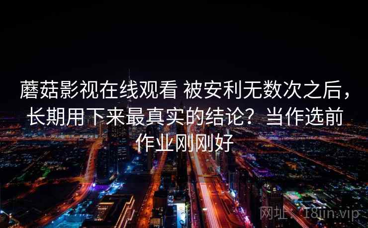 蘑菇影视在线观看 被安利无数次之后，长期用下来最真实的结论？当作选前作业刚刚好