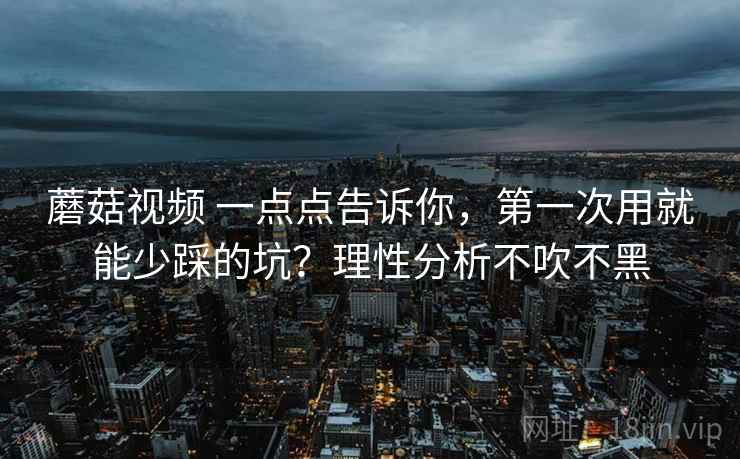 蘑菇视频 一点点告诉你，第一次用就能少踩的坑？理性分析不吹不黑
