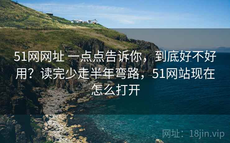51网网址 一点点告诉你，到底好不好用？读完少走半年弯路，51网站现在怎么打开