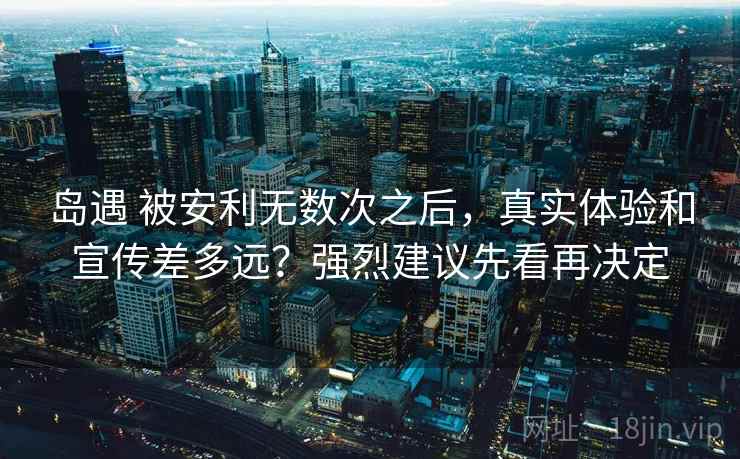 岛遇 被安利无数次之后，真实体验和宣传差多远？强烈建议先看再决定
