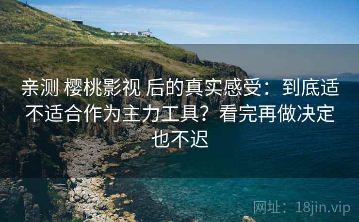 亲测 樱桃影视 后的真实感受：到底适不适合作为主力工具？看完再做决定也不迟