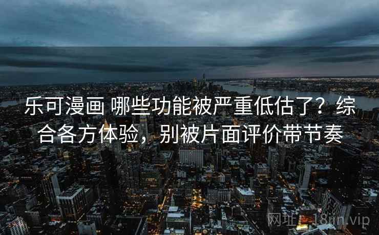 乐可漫画 哪些功能被严重低估了？综合各方体验，别被片面评价带节奏