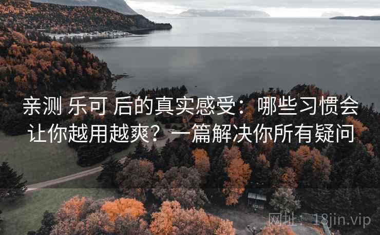 亲测 乐可 后的真实感受：哪些习惯会让你越用越爽？一篇解决你所有疑问