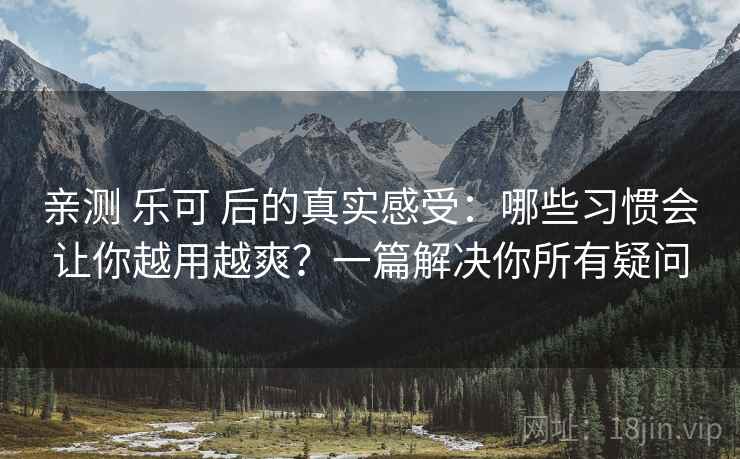 亲测 乐可 后的真实感受：哪些习惯会让你越用越爽？一篇解决你所有疑问