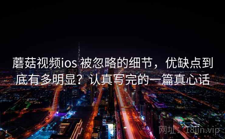 蘑菇视频ios 被忽略的细节，优缺点到底有多明显？认真写完的一篇真心话