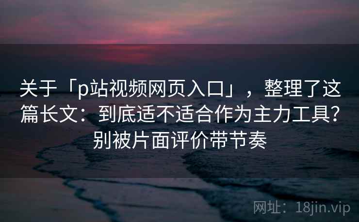 关于「p站视频网页入口」，整理了这篇长文：到底适不适合作为主力工具？别被片面评价带节奏