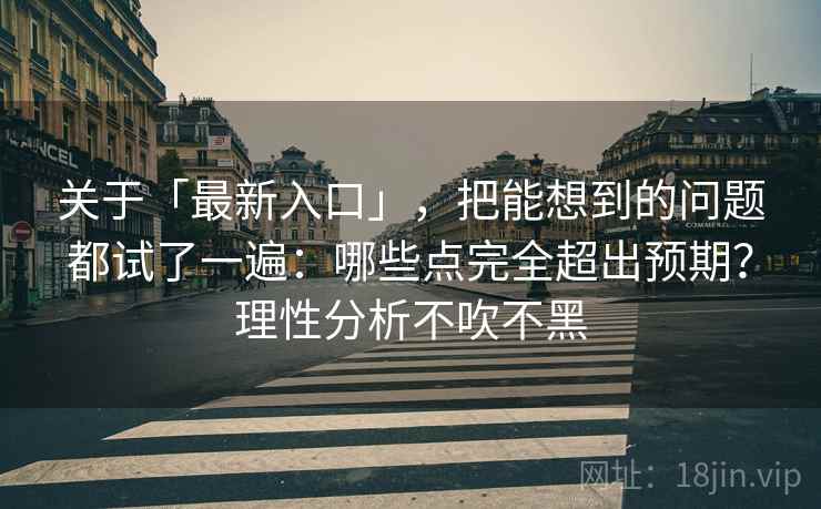 关于「最新入口」，把能想到的问题都试了一遍：哪些点完全超出预期？理性分析不吹不黑