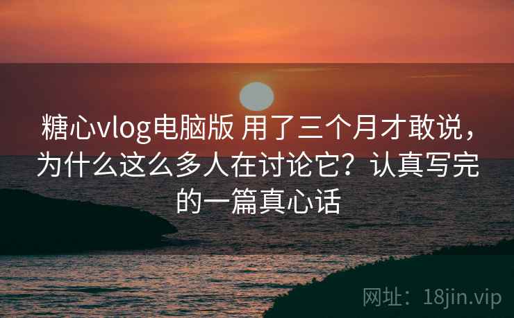 糖心vlog电脑版 用了三个月才敢说，为什么这么多人在讨论它？认真写完的一篇真心话