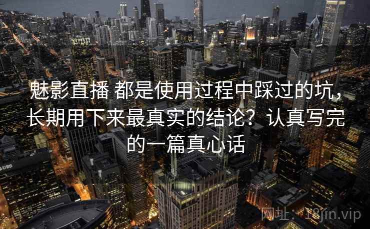 魅影直播 都是使用过程中踩过的坑，长期用下来最真实的结论？认真写完的一篇真心话
