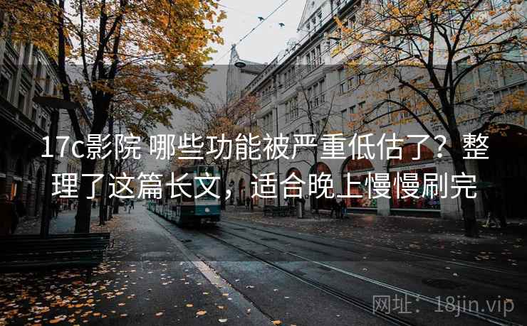 17c影院 哪些功能被严重低估了？整理了这篇长文，适合晚上慢慢刷完