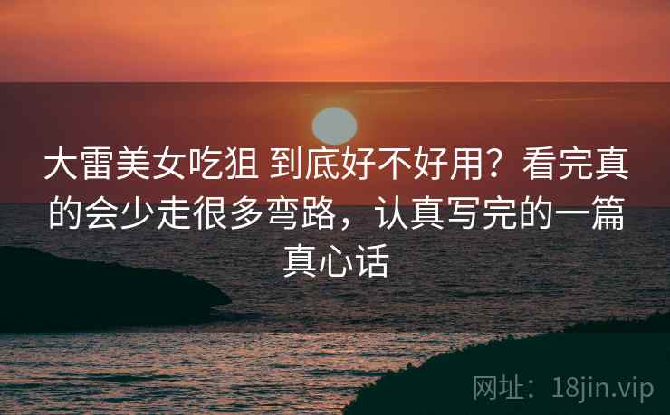 大雷美女吃狙 到底好不好用?看完真的会少走很多弯路,认真写完的一篇真心话 大雷美女吃狙 到底好不好用?看完真的会少走很多弯路,认真写完的一篇真心话