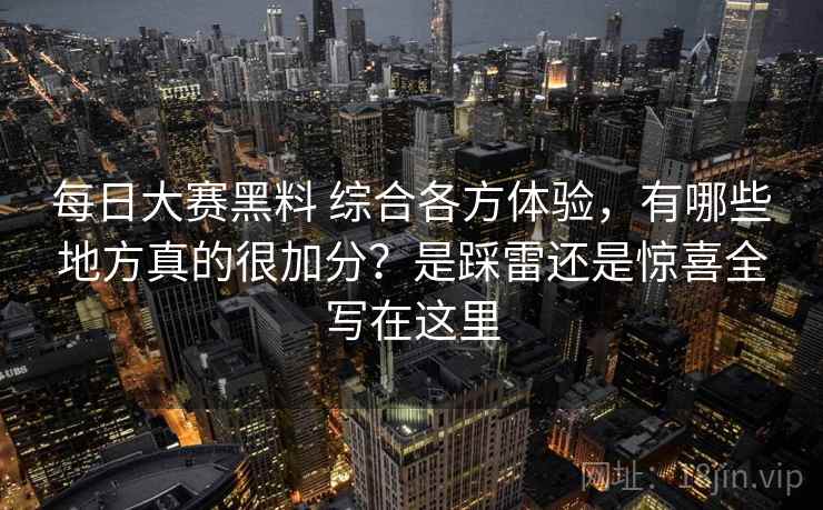 每日大赛黑料 综合各方体验,有哪些地方真的很加分?是踩雷还是惊喜全写在这里