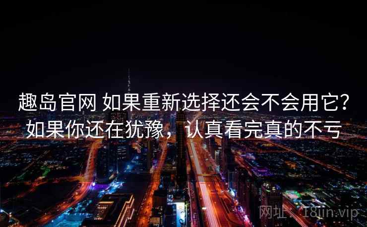 趣岛官网 如果重新选择还会不会用它？如果你还在犹豫，认真看完真的不亏