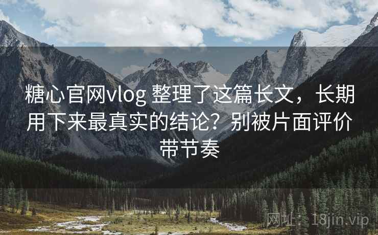 糖心官网vlog 整理了这篇长文,长期用下来最真实的结论?别被片面评价带节奏