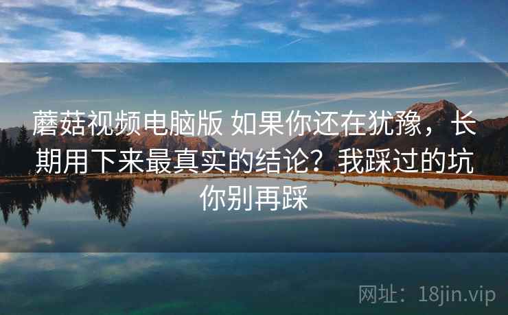 蘑菇视频电脑版 如果你还在犹豫，长期用下来最真实的结论？我踩过的坑你别再踩