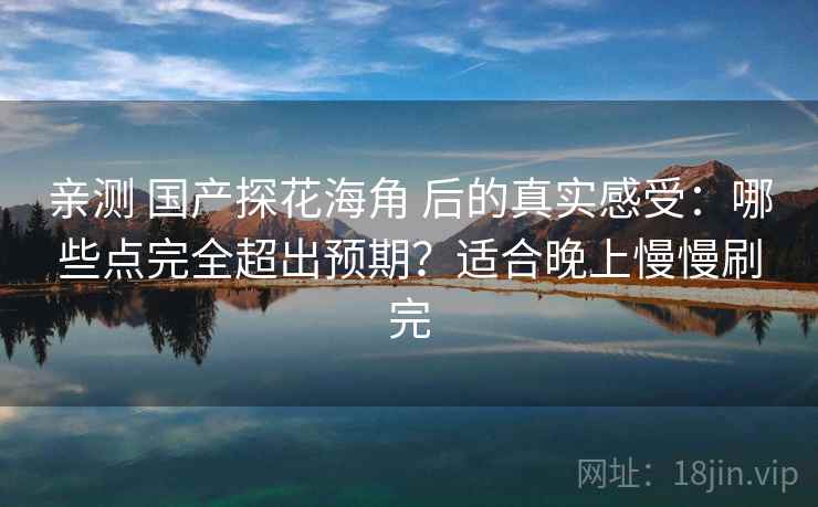 亲测 国产探花海角 后的真实感受：哪些点完全超出预期？适合晚上慢慢刷完
