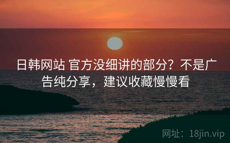 日韩网站 官方没细讲的部分？不是广告纯分享，建议收藏慢慢看