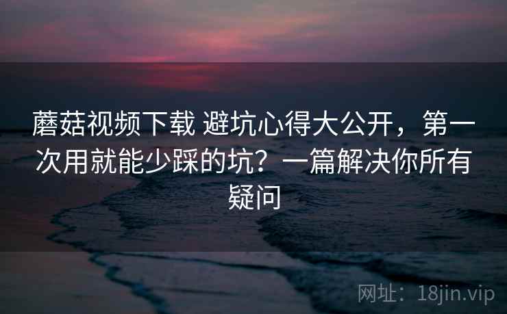 蘑菇视频下载 避坑心得大公开，第一次用就能少踩的坑？一篇解决你所有疑问