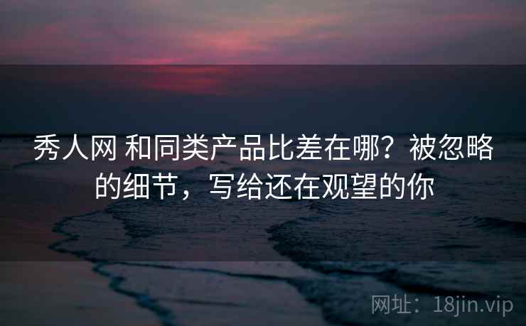秀人网 和同类产品比差在哪?被忽略的细节,写给还在观望的你 秀人网 和同类产品比差在哪?被忽略的细节,写给还在观望的你