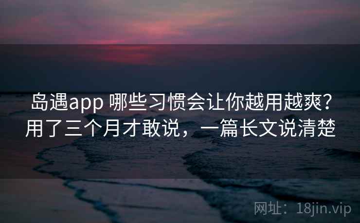 岛遇app 哪些习惯会让你越用越爽?用了三个月才敢说,一篇长文说清楚