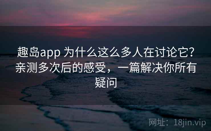 趣岛app 为什么这么多人在讨论它?亲测多次后的感受,一篇解决你所有疑问