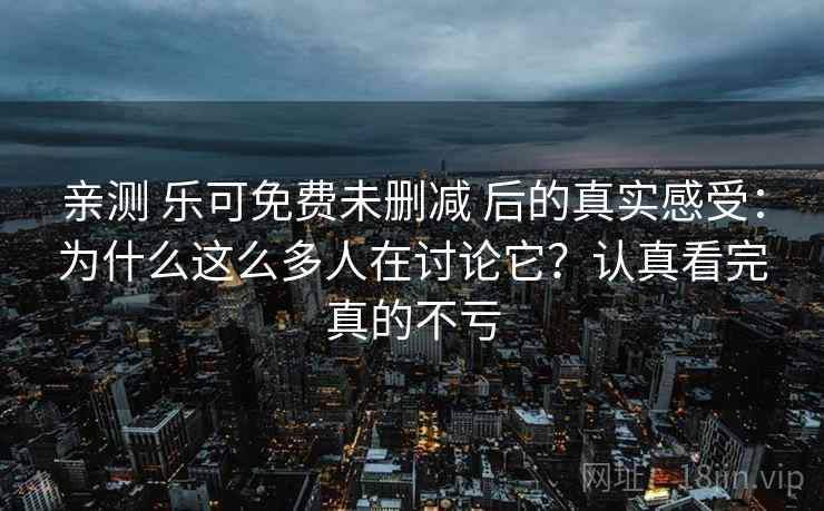 亲测 乐可免费未删减 后的真实感受：为什么这么多人在讨论它？认真看完真的不亏