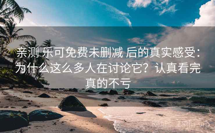 亲测 乐可免费未删减 后的真实感受：为什么这么多人在讨论它？认真看完真的不亏