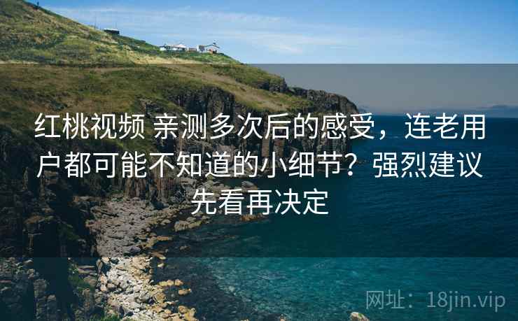 红桃视频 亲测多次后的感受，连老用户都可能不知道的小细节？强烈建议先看再决定