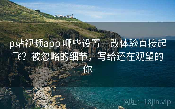 p站视频app 哪些设置一改体验直接起飞？被忽略的细节，写给还在观望的你
