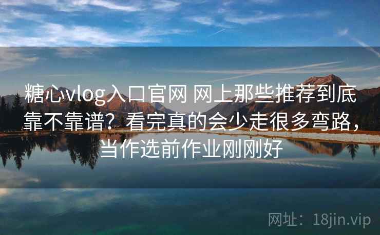 糖心vlog入口官网 网上那些推荐到底靠不靠谱？看完真的会少走很多弯路，当作选前作业刚刚好