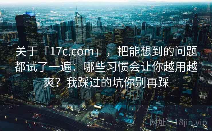 关于「17c.com」，把能想到的问题都试了一遍：哪些习惯会让你越用越爽？我踩过的坑你别再踩